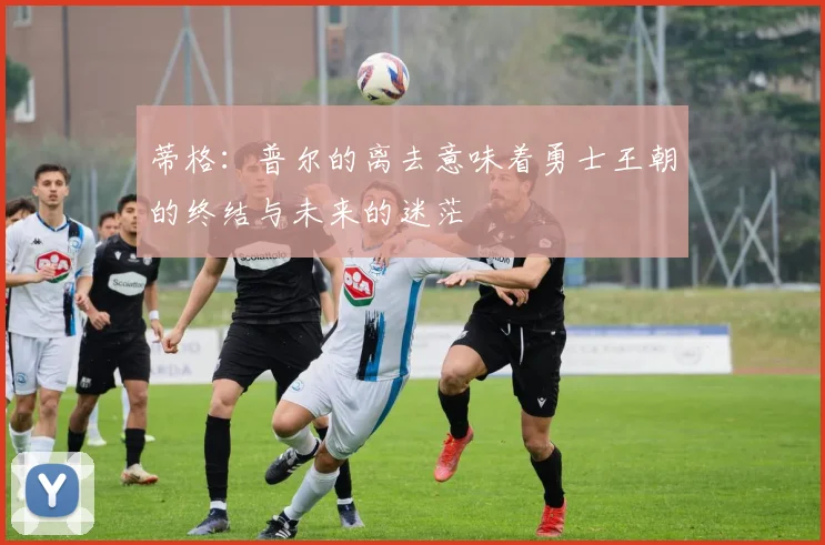 蒂格：普尔的离去意味着勇士王朝的终结与未来的迷茫