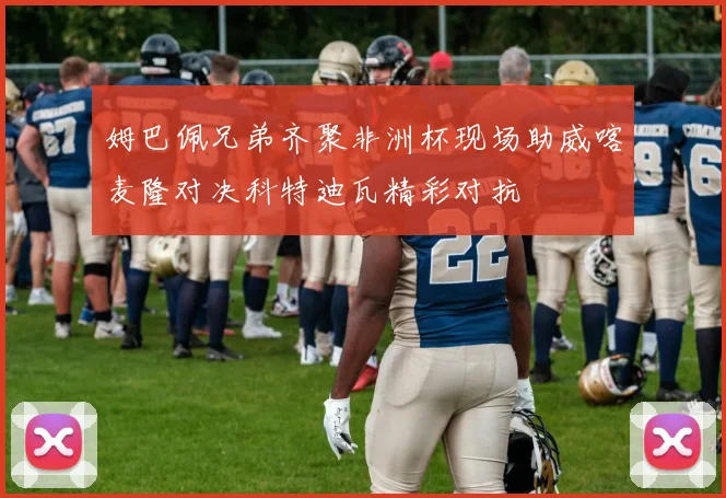 姆巴佩兄弟齐聚非洲杯现场助威喀麦隆对决科特迪瓦精彩对抗