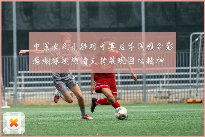 中国女足小胜对手赛后举国旗合影感谢球迷热情支持展现团结精神