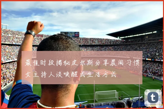 最佳时段揭秘皮尔斯分享晨间习惯女主持人谈唤醒式生活方式