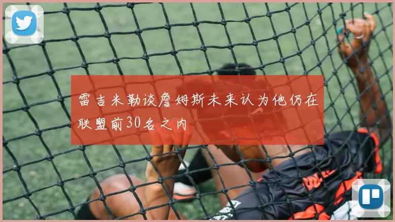 雷吉米勒谈詹姆斯未来认为他仍在联盟前30名之内