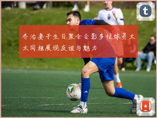 乔治妻子生日聚会合影多位球员太太同框展现友谊与魅力