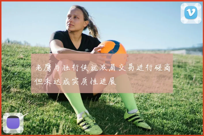 老鹰与独行侠就浓眉交易进行磋商但未达成实质性进展