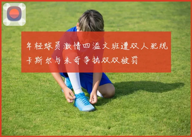 年轻球员激情四溢文班遭双人犯规卡斯尔与米奇争执双双被罚