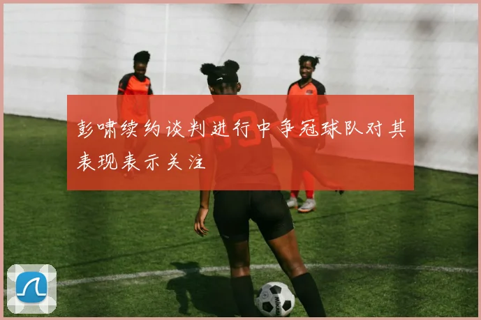 彭啸续约谈判进行中争冠球队对其表现表示关注