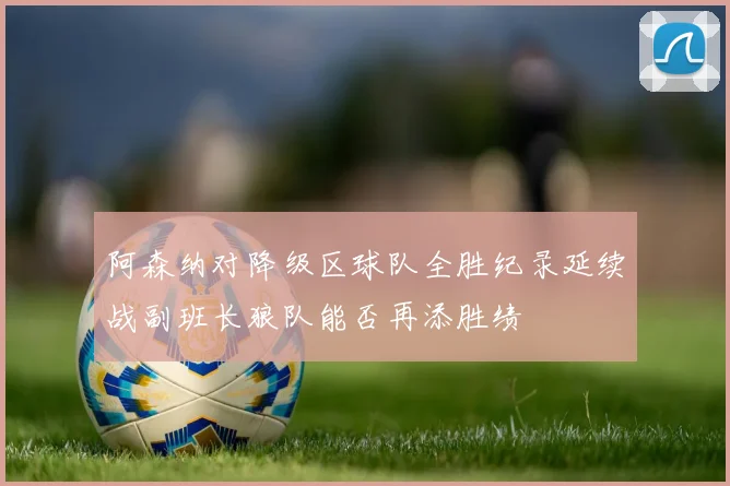阿森纳对降级区球队全胜纪录延续战副班长狼队能否再添胜绩