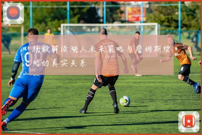 杨毅解读湖人未来策略与詹姆斯续约的真实关系