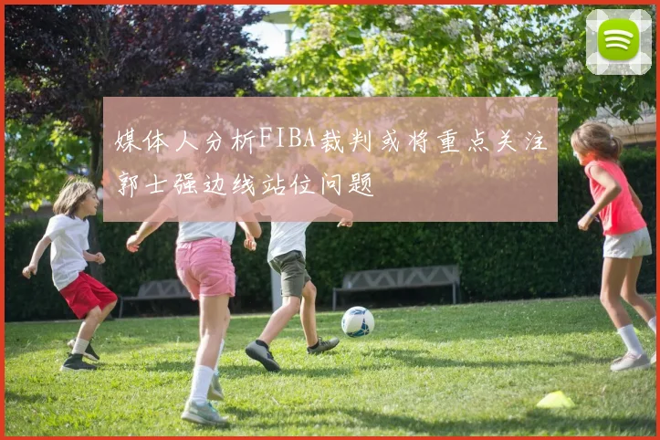 媒体人分析FIBA裁判或将重点关注郭士强边线站位问题