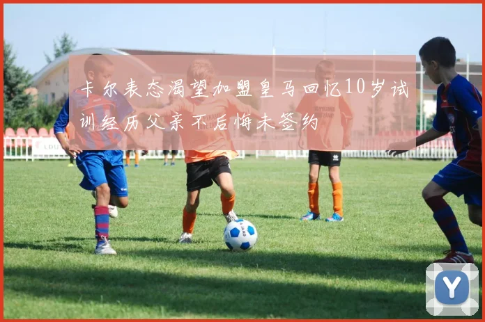 卡尔表态渴望加盟皇马回忆10岁试训经历父亲不后悔未签约