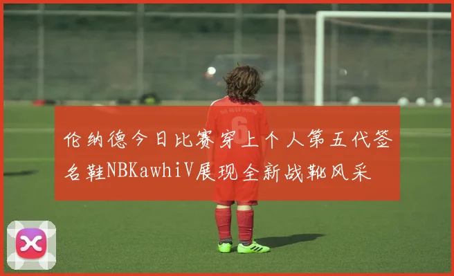 伦纳德今日比赛穿上个人第五代签名鞋NBKawhiV展现全新战靴风采