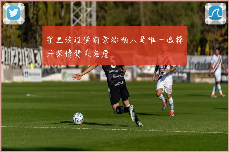 霍里谈追梦前景称湖人是唯一选择并深情赞美老詹