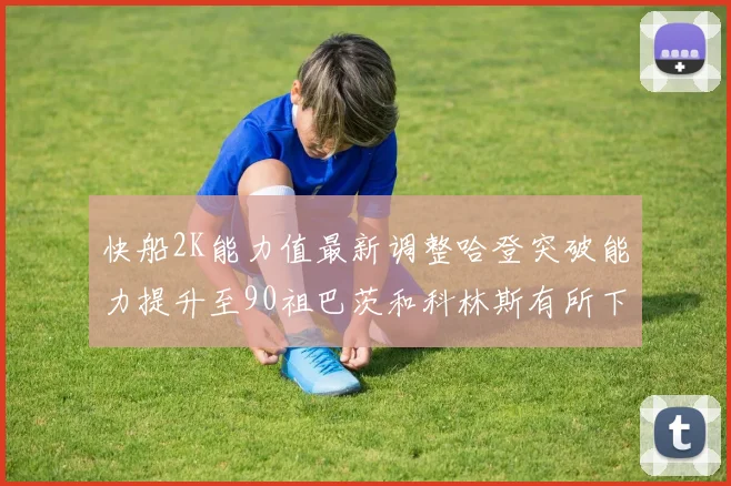 快船2K能力值最新调整哈登突破能力提升至90祖巴茨和科林斯有所下滑