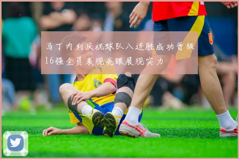 马丁内利庆祝球队八连胜成功晋级16强全员表现亮眼展现实力