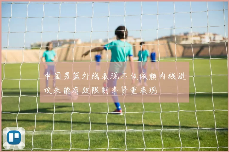 中国男篮外线表现不佳依赖内线进攻未能有效限制李贤重表现