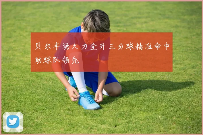 贝尔半场火力全开三分球精准命中助球队领先