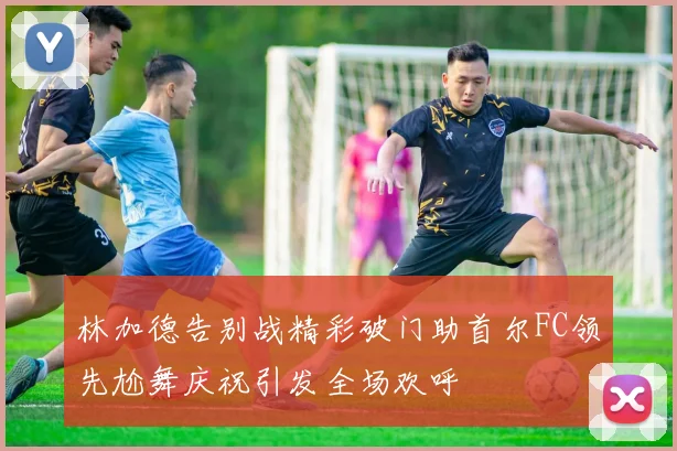 林加德告别战精彩破门助首尔FC领先尬舞庆祝引发全场欢呼