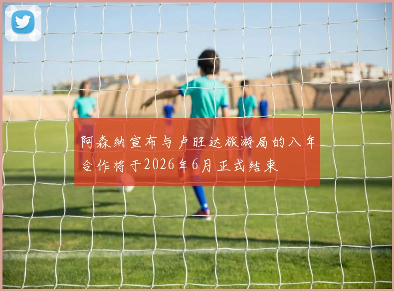 阿森纳宣布与卢旺达旅游局的八年合作将于2026年6月正式结束