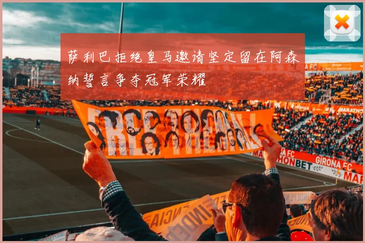 萨利巴拒绝皇马邀请坚定留在阿森纳誓言争夺冠军荣耀