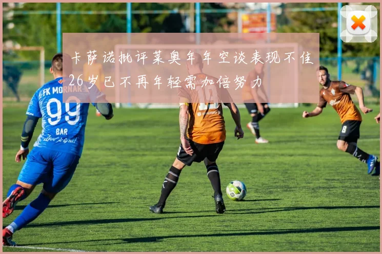 卡萨诺批评莱奥年年空谈表现不佳26岁已不再年轻需加倍努力