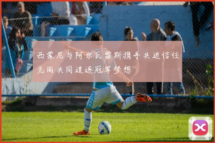 西蒙尼与阿尔瓦雷斯携手共进信任无间共同追逐冠军梦想
