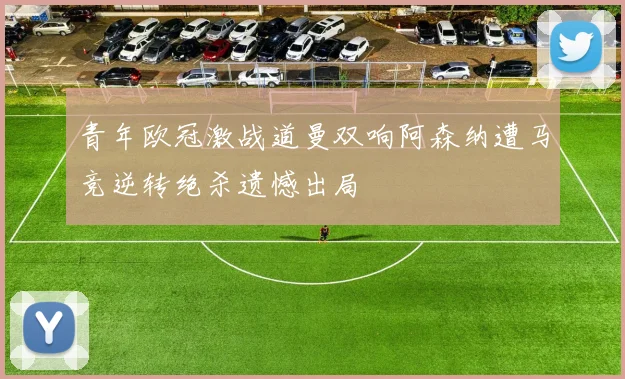 青年欧冠激战道曼双响阿森纳遭马竞逆转绝杀遗憾出局