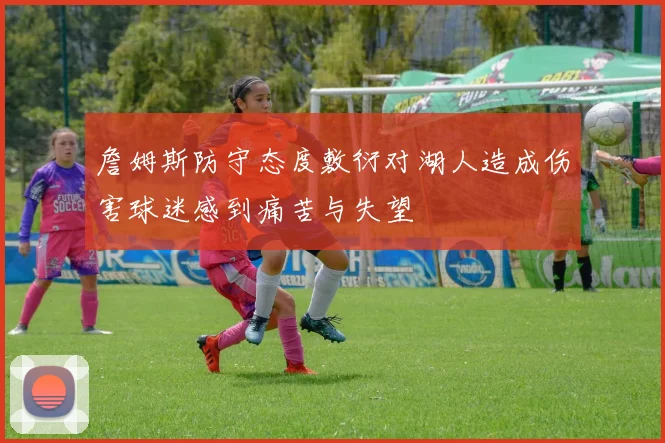 詹姆斯防守态度敷衍对湖人造成伤害球迷感到痛苦与失望