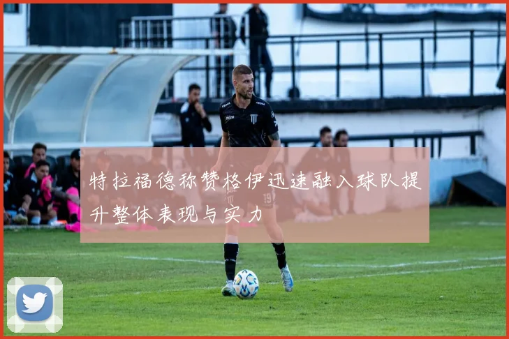 特拉福德称赞格伊迅速融入球队提升整体表现与实力