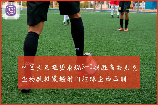中国女足强势表现3-0战胜乌兹别克全场数据震撼射门控球全面压制