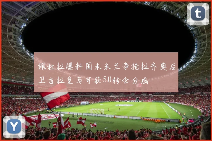 佩杜拉爆料国米米兰争抢拉齐奥后卫吉拉皇马可获50转会分成
