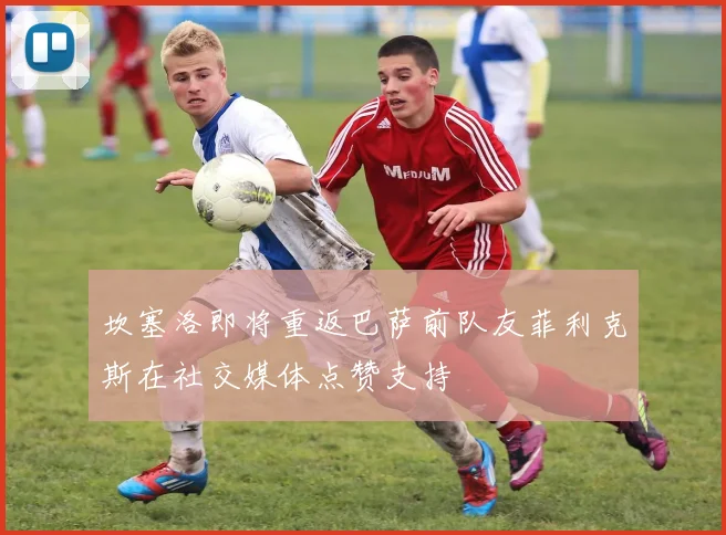 坎塞洛即将重返巴萨前队友菲利克斯在社交媒体点赞支持