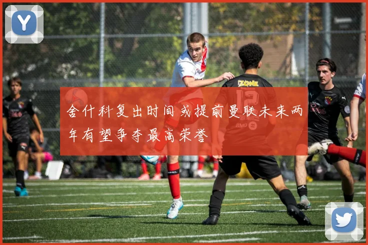 舍什科复出时间或提前曼联未来两年有望争夺最高荣誉