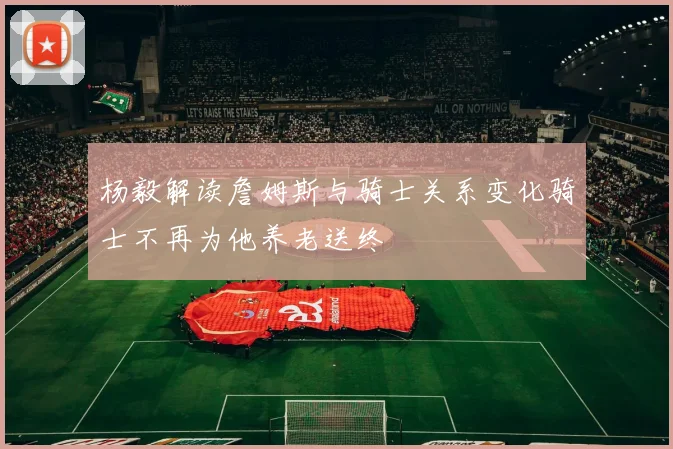 杨毅解读詹姆斯与骑士关系变化骑士不再为他养老送终