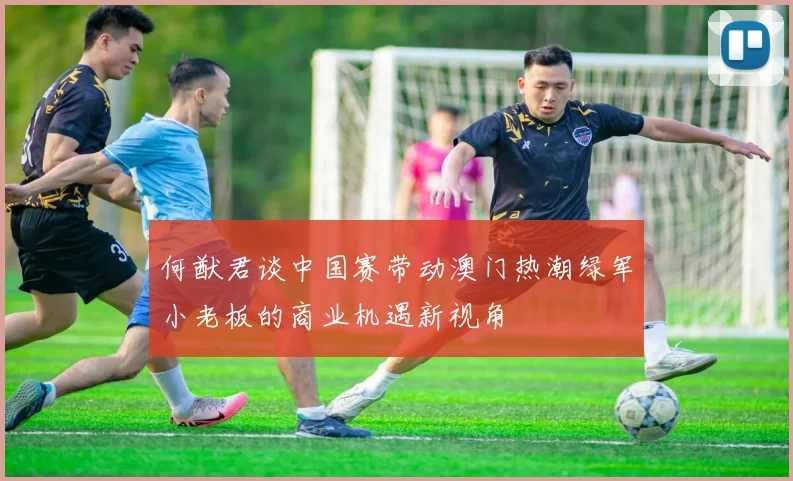 何猷君谈中国赛带动澳门热潮绿军小老板的商业机遇新视角