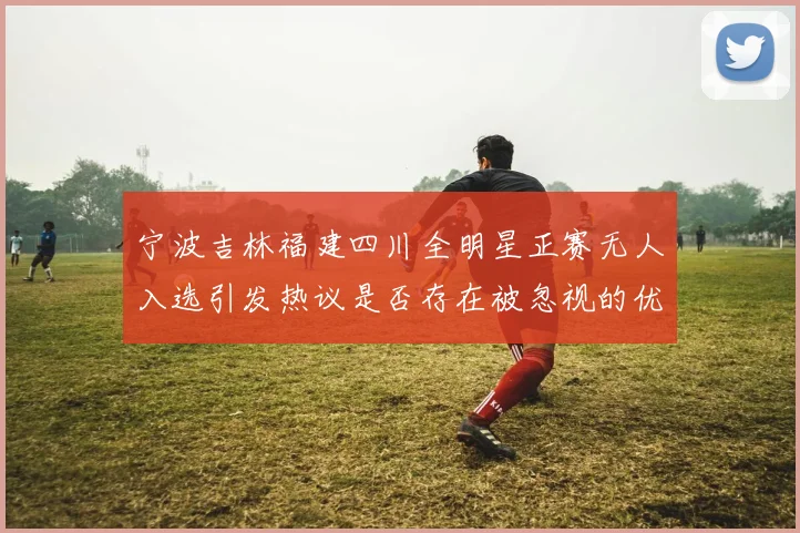宁波吉林福建四川全明星正赛无人入选引发热议是否存在被忽视的优秀球员