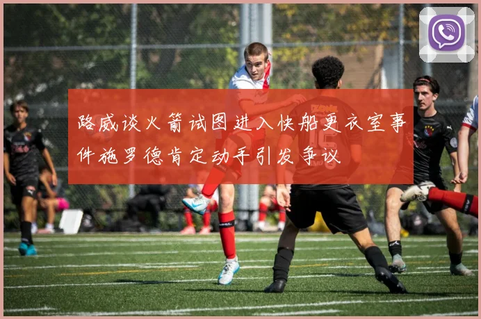 路威谈火箭试图进入快船更衣室事件施罗德肯定动手引发争议