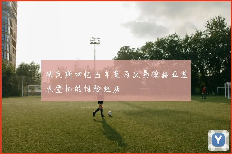 纳瓦斯回忆当年皇马交易德赫亚差点登机的惊险经历