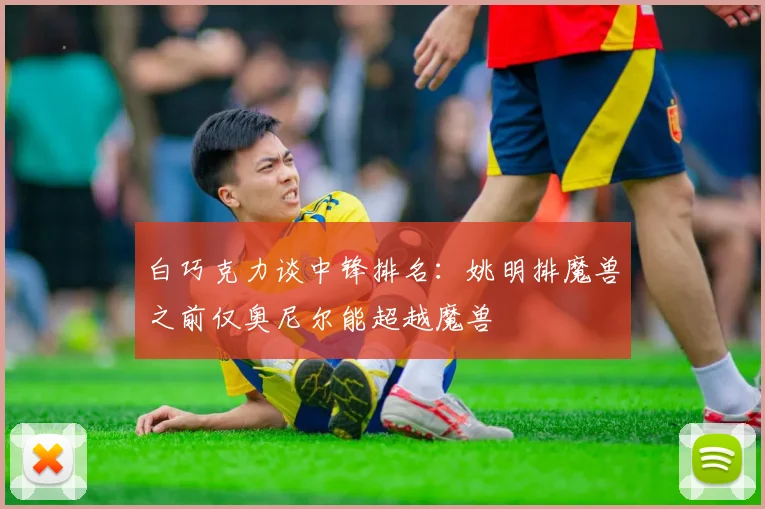 白巧克力谈中锋排名：姚明排魔兽之前仅奥尼尔能超越魔兽