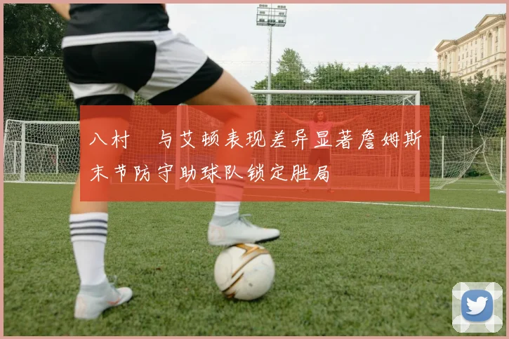 八村塁与艾顿表现差异显著詹姆斯末节防守助球队锁定胜局