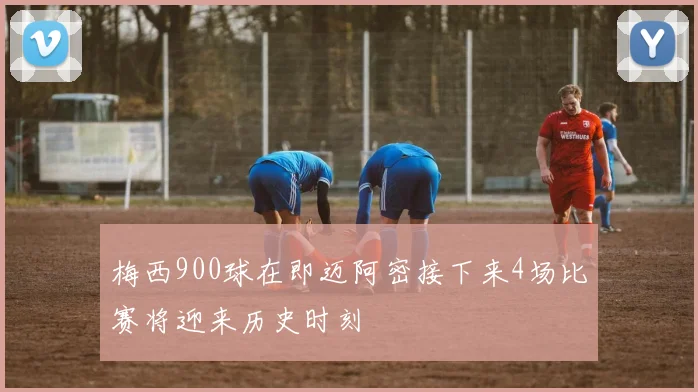 梅西900球在即迈阿密接下来4场比赛将迎来历史时刻