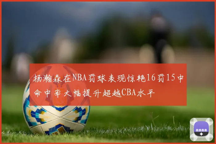 杨瀚森在NBA罚球表现惊艳16罚15中命中率大幅提升超越CBA水平