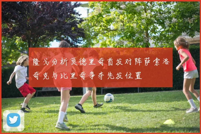 隆戈分析莫德里奇首发对阵萨索洛奇克与比里奇争夺先发位置