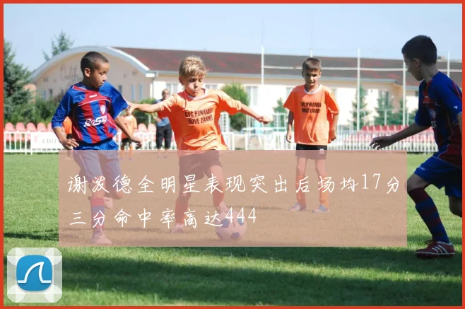 谢泼德全明星表现突出后场均17分三分命中率高达444