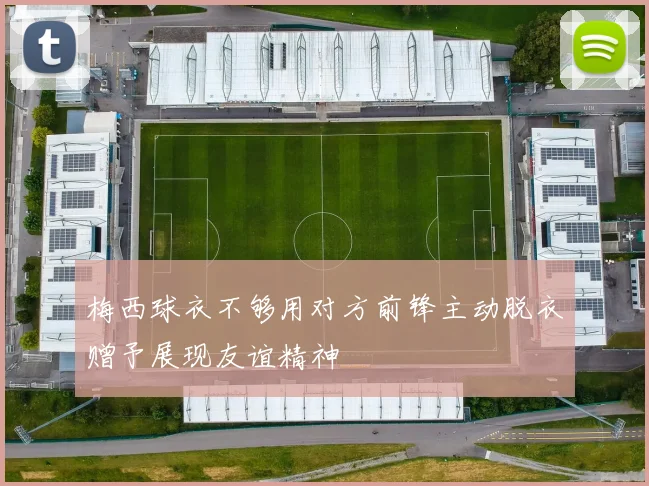 梅西球衣不够用对方前锋主动脱衣赠予展现友谊精神